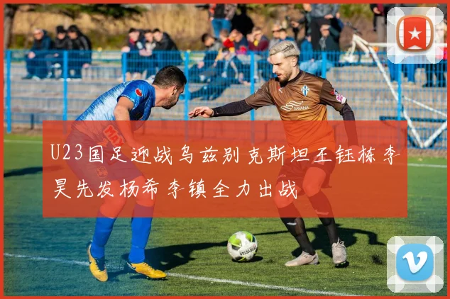 U23国足迎战乌兹别克斯坦王钰栋李昊先发杨希李镇全力出战