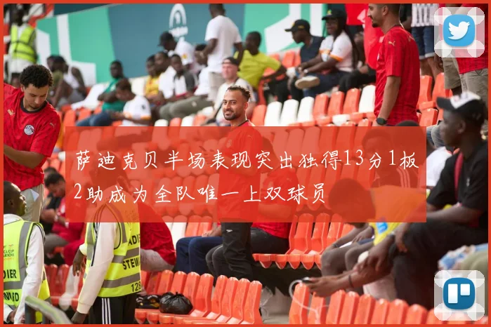 萨迪克贝半场表现突出独得13分1板2助成为全队唯一上双球员