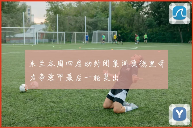 米兰本周四启动封闭集训莫德里奇力争意甲最后一轮复出