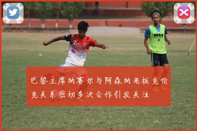 巴黎主席纳赛尔与阿森纳老板克伦克关系密切多次合作引发关注