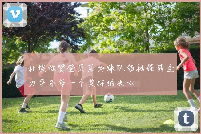 杜埃称赞登贝莱为球队领袖强调全力争夺每一个奖杯的决心