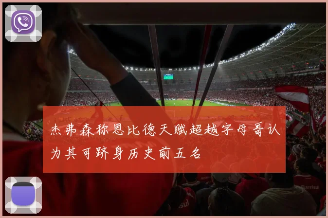 杰弗森称恩比德天赋超越字母哥认为其可跻身历史前五名