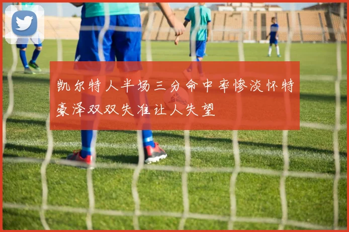 凯尔特人半场三分命中率惨淡怀特豪泽双双失准让人失望