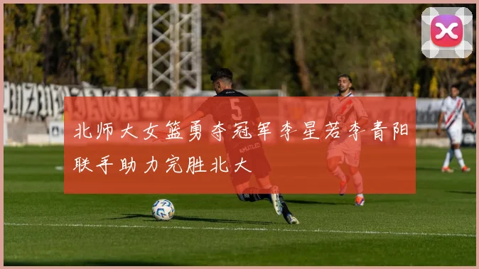 北师大女篮勇夺冠军李星若李青阳联手助力完胜北大