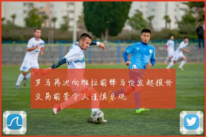 罗马再次向维拉前锋马伦发起报价交易前景令人谨慎乐观