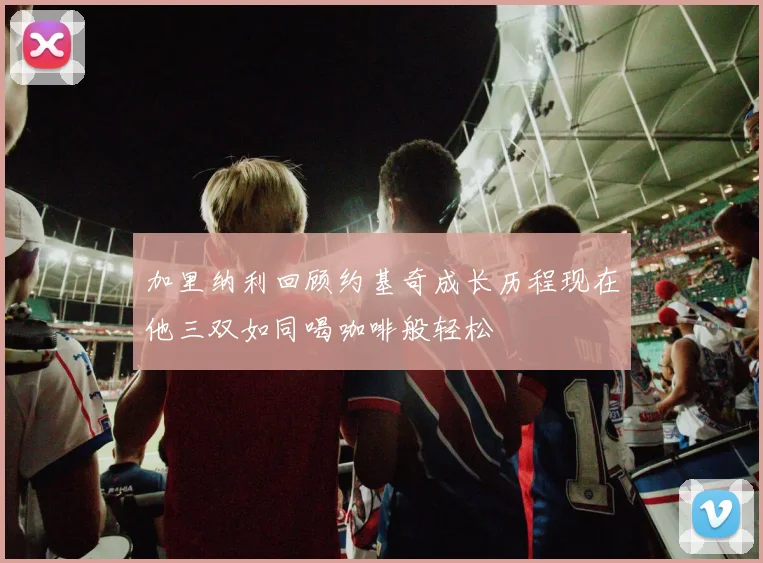 加里纳利回顾约基奇成长历程现在他三双如同喝咖啡般轻松