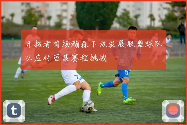 开拓者将杨瀚森下放发展联盟球队以应对密集赛程挑战