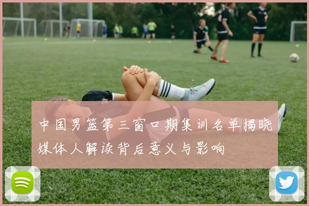 中国男篮第三窗口期集训名单揭晓媒体人解读背后意义与影响