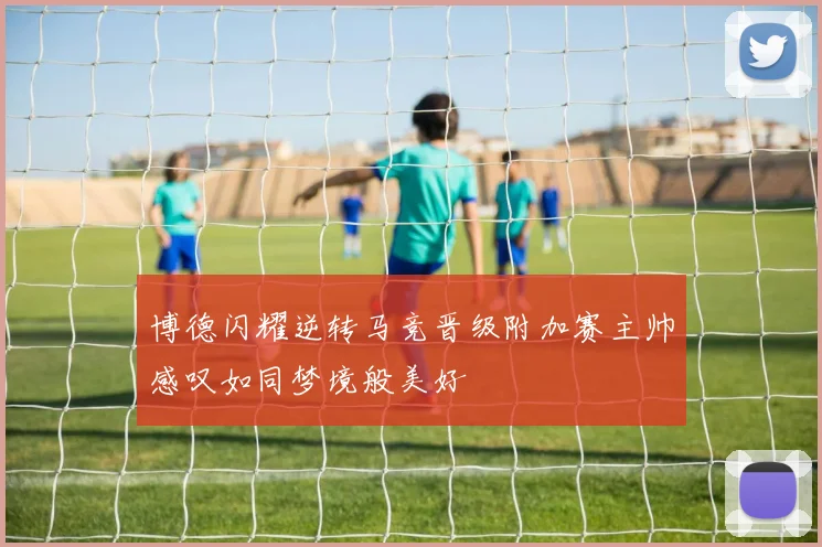 博德闪耀逆转马竞晋级附加赛主帅感叹如同梦境般美好