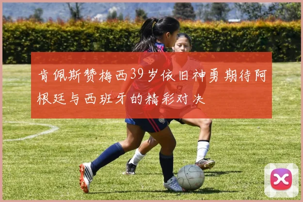 肯佩斯赞梅西39岁依旧神勇期待阿根廷与西班牙的精彩对决