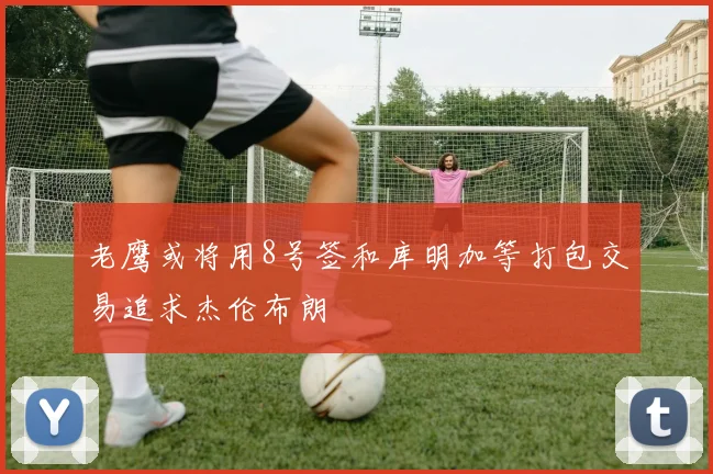 老鹰或将用8号签和库明加等打包交易追求杰伦布朗