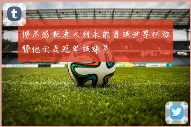 博尼感慨意大利未能晋级世界杯称赞他们是冠军级球员