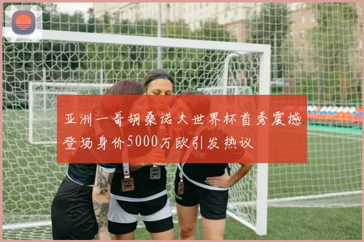 亚洲一哥胡桑诺夫世界杯首秀震撼登场身价5000万欧引发热议