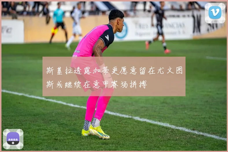 斯基拉透露加蒂更愿意留在尤文图斯或继续在意甲赛场拼搏