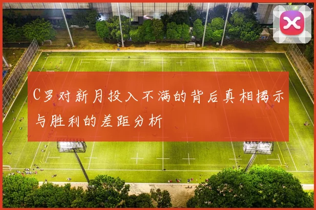 C罗对新月投入不满的背后真相揭示与胜利的差距分析