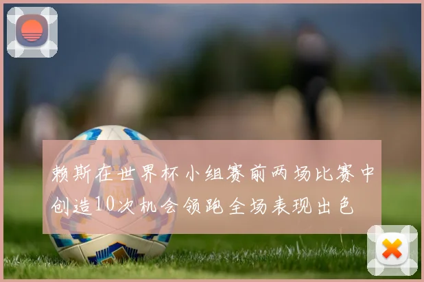 赖斯在世界杯小组赛前两场比赛中创造10次机会领跑全场表现出色