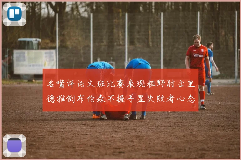 名嘴评论文班比赛表现粗野肘击里德推倒布伦森不握手显失败者心态