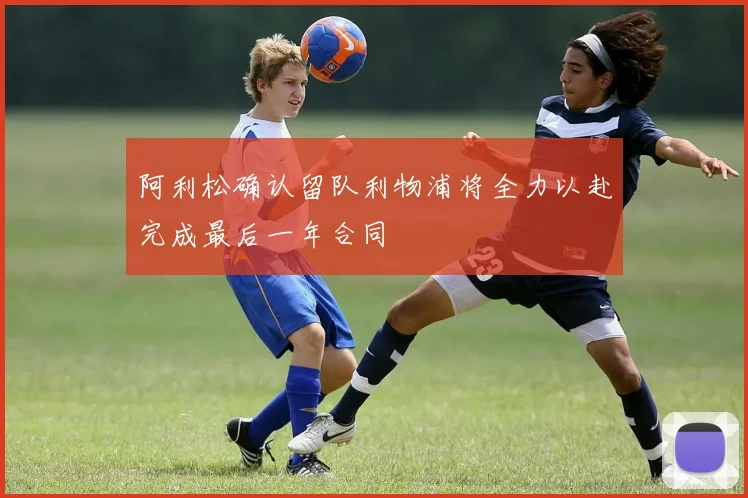 阿利松确认留队利物浦将全力以赴完成最后一年合同