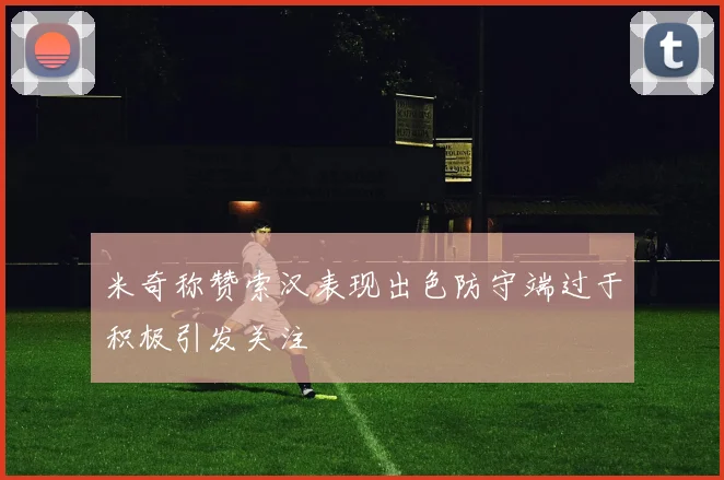 米奇称赞索汉表现出色防守端过于积极引发关注