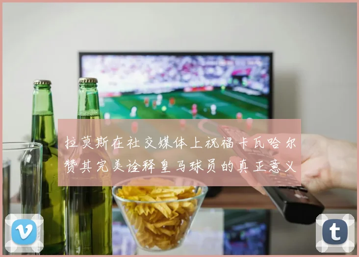 拉莫斯在社交媒体上祝福卡瓦哈尔赞其完美诠释皇马球员的真正意义
