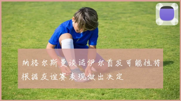 纳格尔斯曼谈诺伊尔首发可能性将根据友谊赛表现做出决定
